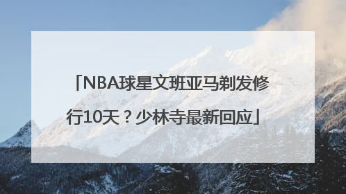 NBA球星文班亚马剃发修行10天？少林寺最新回应